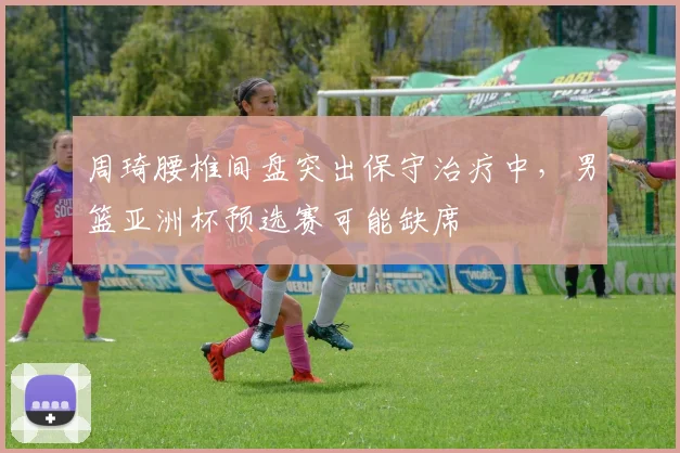 周琦腰椎间盘突出保守治疗中，男篮亚洲杯预选赛可能缺席