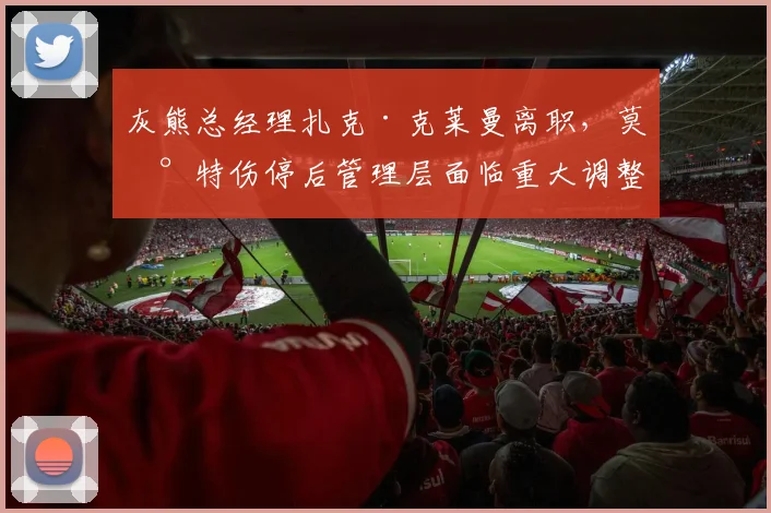 灰熊总经理扎克·克莱曼离职,莫兰特伤停后管理层面临重大调整