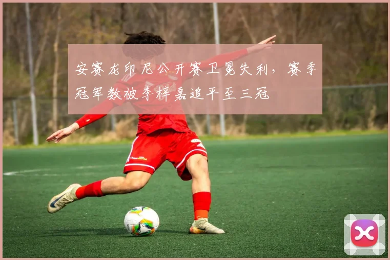 安赛龙印尼公开赛卫冕失利,赛季冠军数被李梓嘉追平至三冠